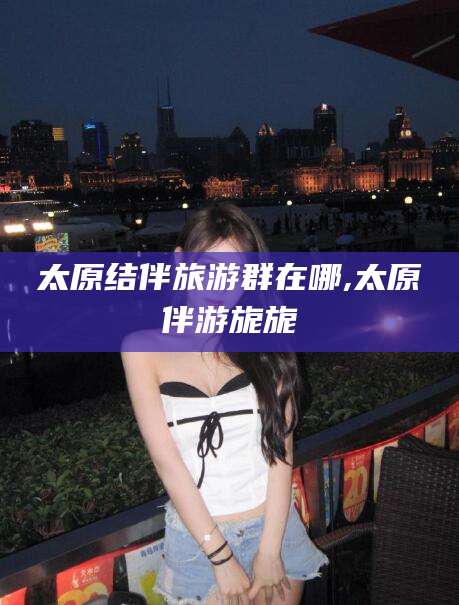 资阳太原结伴旅游群在哪,太原伴游旎旎