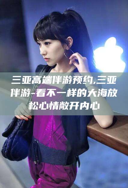 资阳三亚高端伴游预约,三亚伴游-看不一样的大海放松心情敞开内心