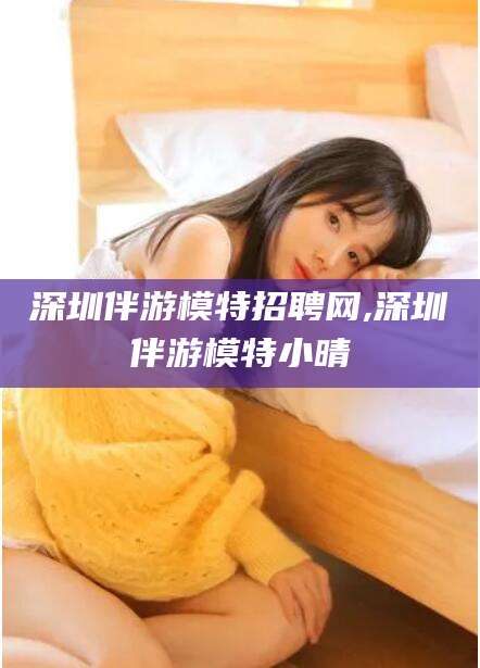 资阳深圳伴游模特招聘网,深圳伴游模特小晴