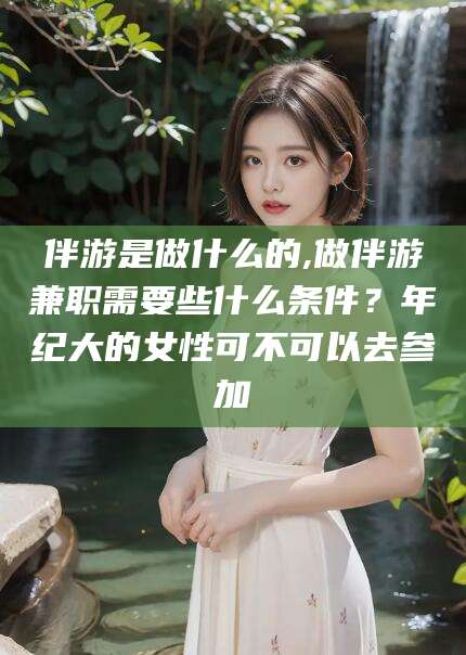 资阳伴游是做什么的,做伴游兼职需要些什么条件？年纪大的女性可不可以去参加