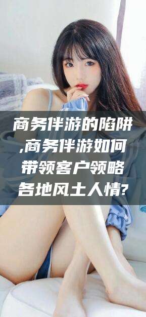 资阳商务伴游的陷阱,商务伴游如何带领客户领略各地风土人情?