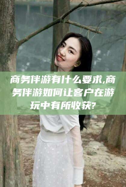 资阳商务伴游有什么要求,商务伴游如何让客户在游玩中有所收获?