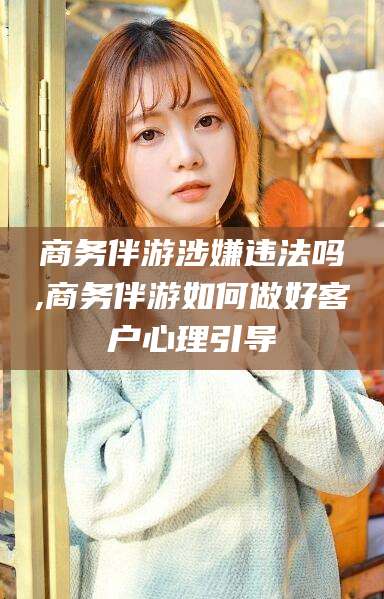 资阳商务伴游涉嫌违法吗,商务伴游如何做好客户心理引导