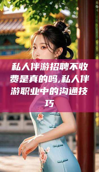 资阳私人伴游招聘不收费是真的吗,私人伴游职业中的沟通技巧