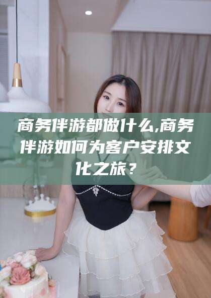 资阳商务伴游都做什么,商务伴游如何为客户安排文化之旅？