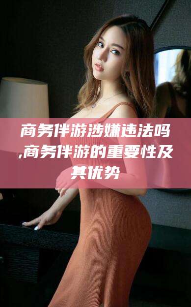 资阳商务伴游涉嫌违法吗,商务伴游的重要性及其优势