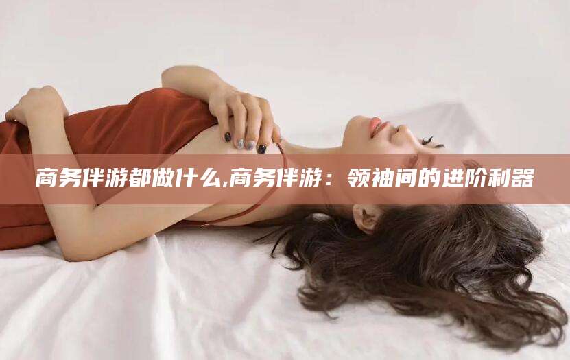 资阳商务伴游都做什么,商务伴游：领袖间的进阶利器