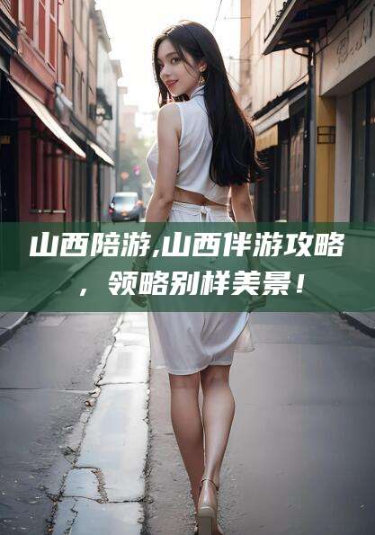 资阳山西陪游,山西伴游攻略，领略别样美景！
