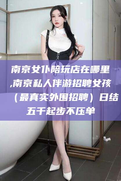 资阳南京女仆陪玩店在哪里,南京私人伴游招聘女孩（最真实外围招聘）日结五千起步不压单