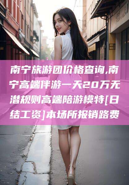 资阳南宁旅游团价格查询,南宁高端伴游一天20万无潜规则高端陪游模特[日结工资]本场所报销路费
