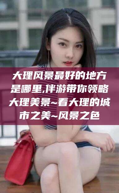 资阳大理风景最好的地方是哪里,伴游带你领略大理美景~看大理的城市之美~风景之色