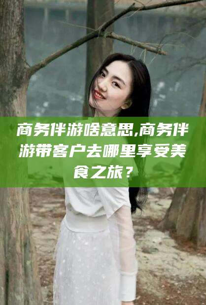 资阳商务伴游啥意思,商务伴游带客户去哪里享受美食之旅？