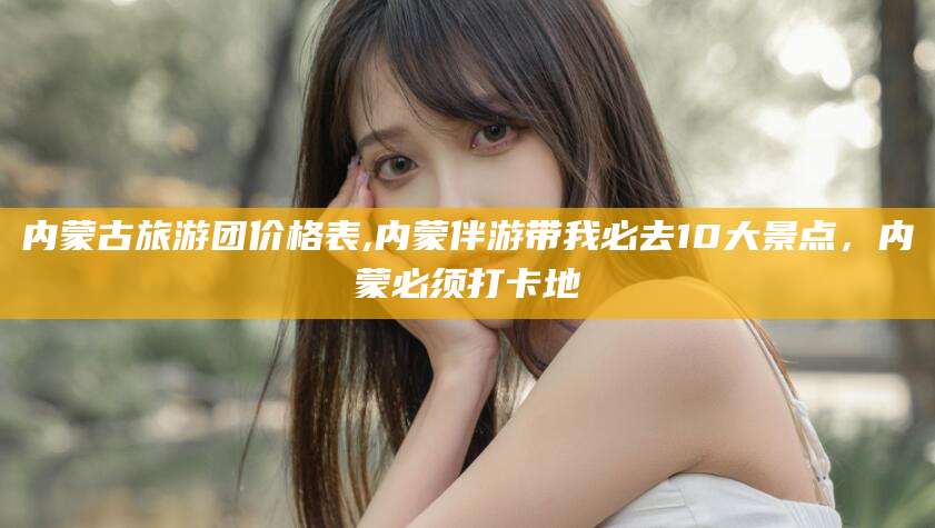 资阳内蒙古旅游团价格表,内蒙伴游带我必去10大景点，内蒙必须打卡地
