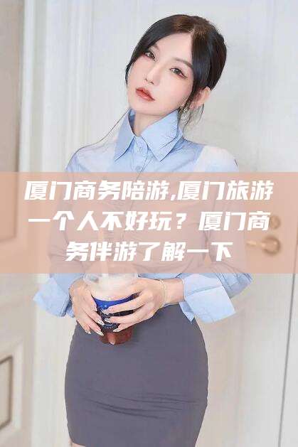 资阳厦门商务陪游,厦门旅游一个人不好玩？厦门商务伴游了解一下