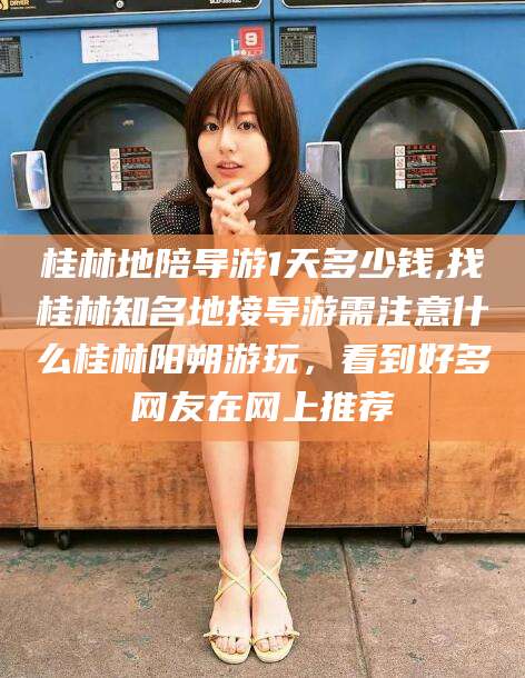 资阳桂林地陪导游1天多少钱,找桂林知名地接导游需注意什么桂林阳朔游玩，看到好多网友在网上推荐