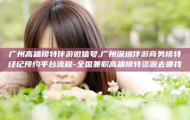 资阳广州高端模特伴游微信号,广州深圳伴游商务模特经纪预约平台流程-全国兼职高端模特资源去哪找