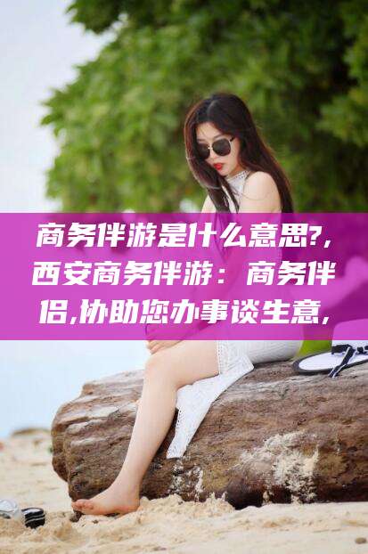 资阳商务伴游是什么意思?,西安商务伴游：商务伴侣,协助您办事谈生意,