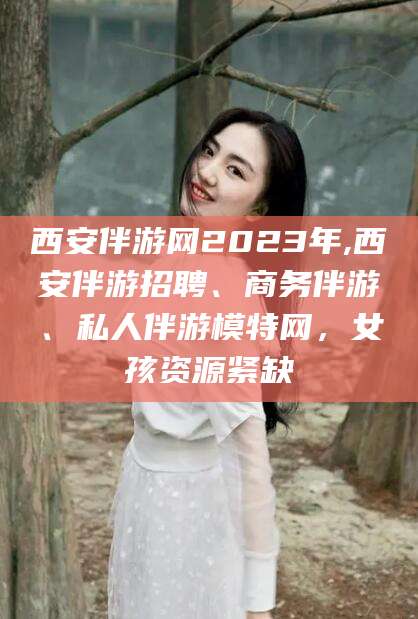 资阳西安伴游网2023年,西安伴游招聘、商务伴游、私人伴游模特网，女孩资源紧缺