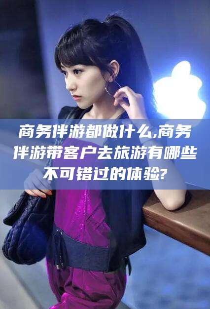 资阳商务伴游都做什么,商务伴游带客户去旅游有哪些不可错过的体验?