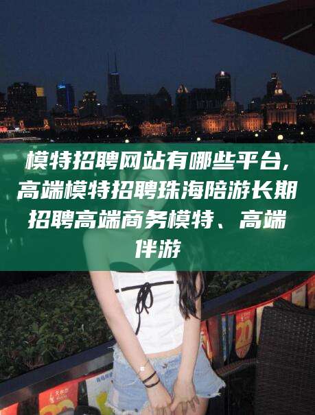 资阳模特招聘网站有哪些平台,高端模特招聘珠海陪游长期招聘高端商务模特、高端伴游