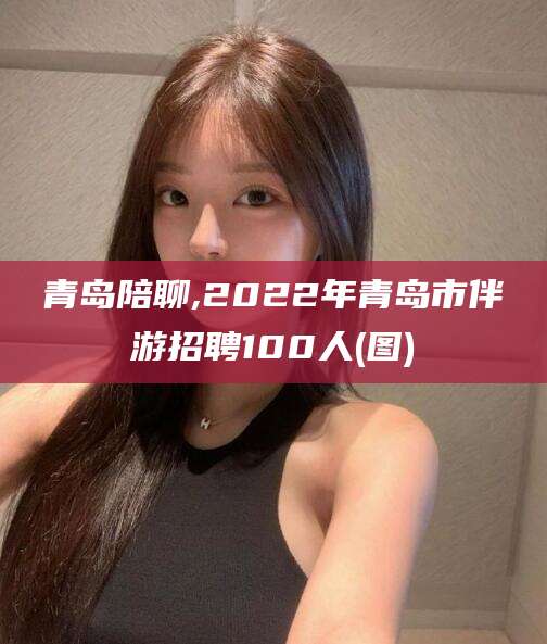 资阳青岛陪聊,2022年青岛市伴游招聘100人(图)