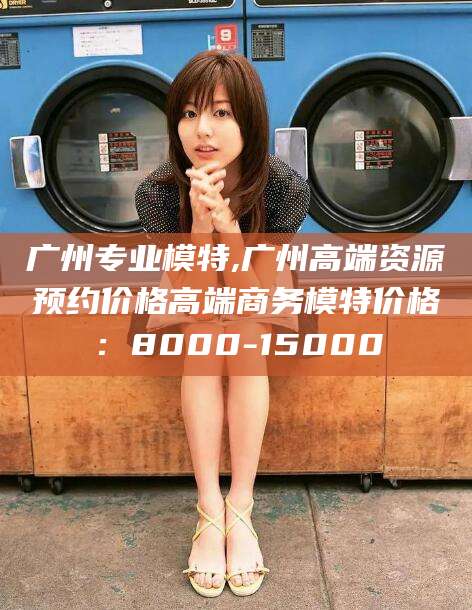 资阳广州专业模特,广州高端资源预约价格高端商务模特价格：8000-15000
