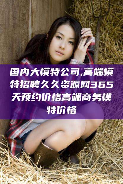 资阳国内大模特公司,高端模特招聘久久资源网365天预约价格高端商务模特价格