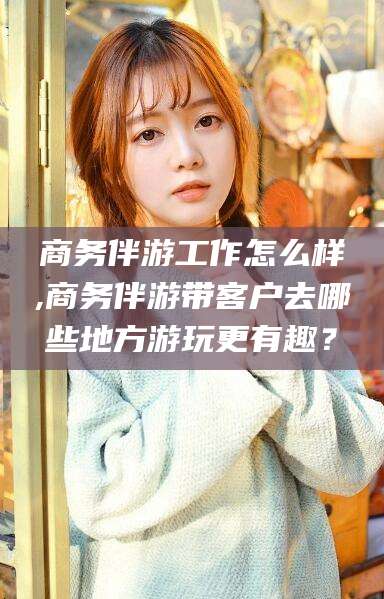 资阳商务伴游工作怎么样,商务伴游带客户去哪些地方游玩更有趣？