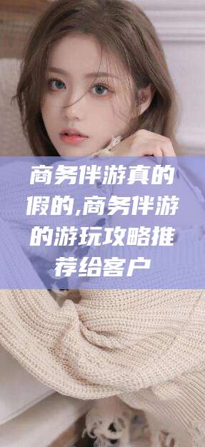 资阳商务伴游真的假的,商务伴游的游玩攻略推荐给客户