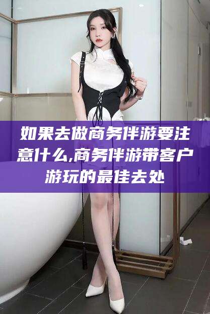 资阳如果去做商务伴游要注意什么,商务伴游带客户游玩的最佳去处