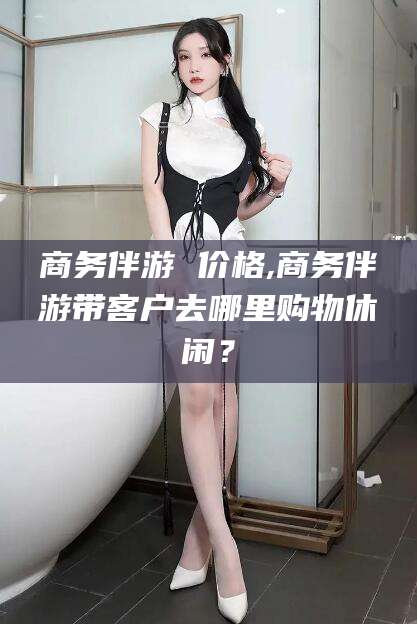 资阳商务伴游 价格,商务伴游带客户去哪里购物休闲？