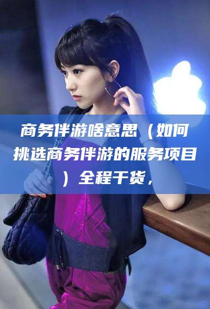 资阳商务伴游啥意思（如何挑选商务伴游的服务项目）全程干货，