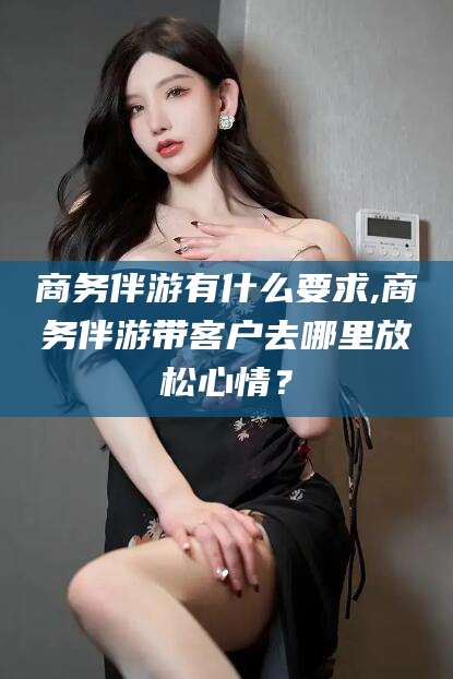 资阳商务伴游有什么要求,商务伴游带客户去哪里放松心情？