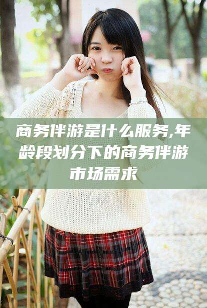 资阳商务伴游是什么服务,年龄段划分下的商务伴游市场需求