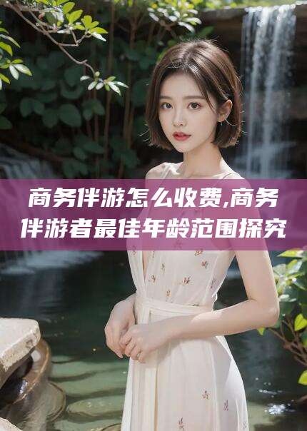 资阳商务伴游怎么收费,商务伴游者最佳年龄范围探究