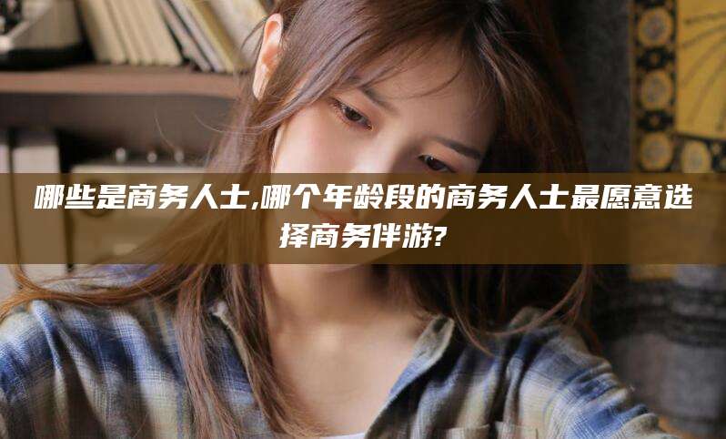 资阳哪些是商务人士,哪个年龄段的商务人士最愿意选择商务伴游?