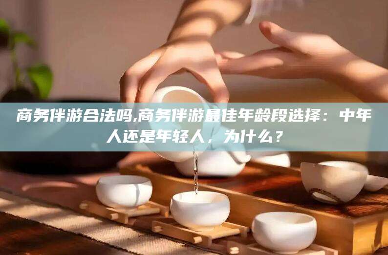 资阳商务伴游合法吗,商务伴游最佳年龄段选择：中年人还是年轻人，为什么？