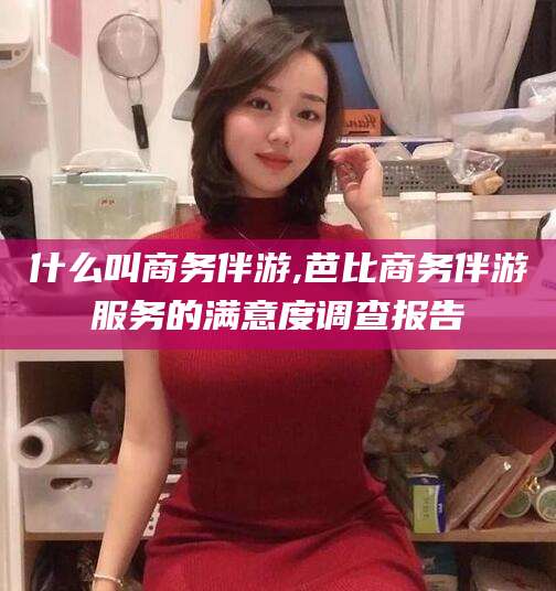 资阳什么叫商务伴游,芭比商务伴游服务的满意度调查报告