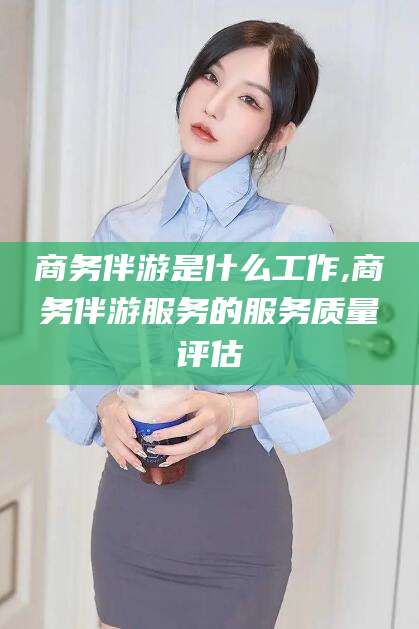 资阳商务伴游是什么工作,商务伴游服务的服务质量评估