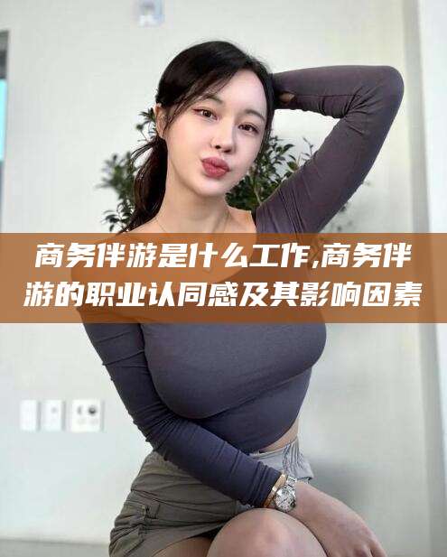 资阳商务伴游是什么工作,商务伴游的职业认同感及其影响因素