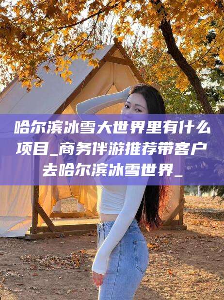资阳哈尔滨冰雪大世界里有什么项目_商务伴游推荐带客户去哈尔滨冰雪世界_