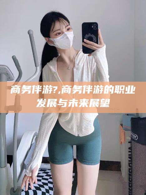 资阳商务伴游?,商务伴游的职业发展与未来展望