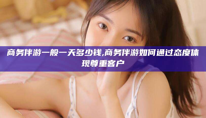 资阳商务伴游一般一天多少钱,商务伴游如何通过态度体现尊重客户