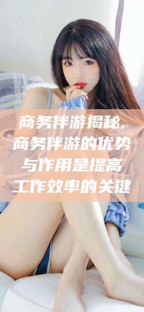 资阳商务伴游揭秘,商务伴游的优势与作用是提高工作效率的关键