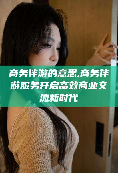 资阳商务伴游的意思,商务伴游服务开启高效商业交流新时代