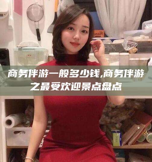 资阳商务伴游一般多少钱,商务伴游之最受欢迎景点盘点
