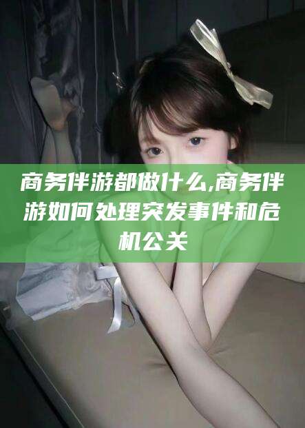 资阳商务伴游都做什么,商务伴游如何处理突发事件和危机公关