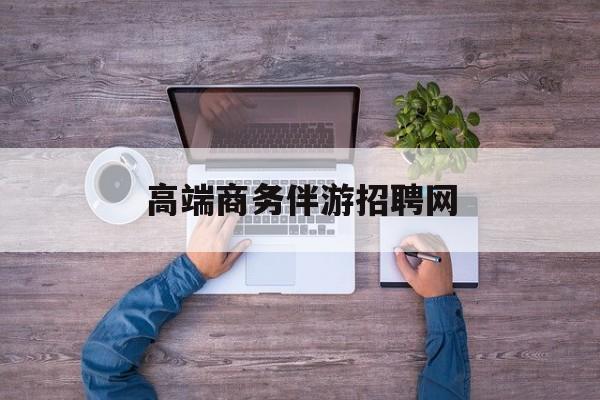 高端商务伴游招聘网站有哪些最新资讯（谁能告诉我哪里有资阳高端商务伴游招聘网？）